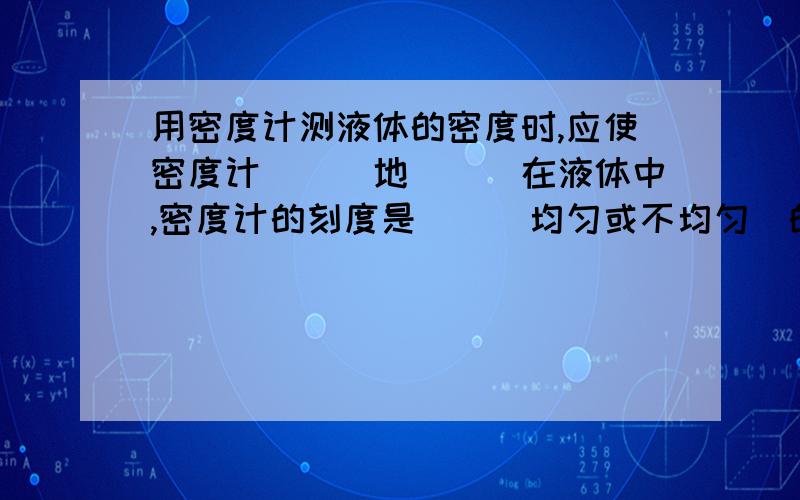 用密度计测液体的密度时,应使密度计___地___在液体中,密度计的刻度是__(均匀或不均匀)的,越接近玻璃泡,刻度越__(大或小)