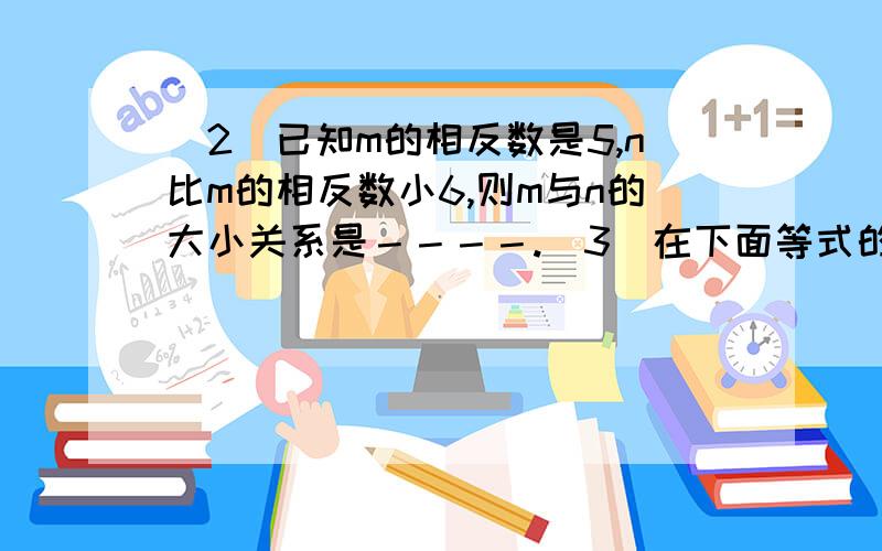 （2）已知m的相反数是5,n比m的相反数小6,则m与n的大小关系是－－－－.（3）在下面等式的（ ）内填数,《 》内填运算符号,使等式成立（两个算式中的运算符号不能相同）：（ ）《 》（ )=－6