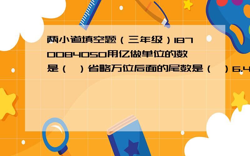 两小道填空题（三年级）1870084050用亿做单位的数是（ ）省略万位后面的尾数是（ ）6.45时＝（ ）时（ )分