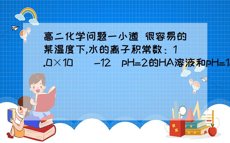 高二化学问题一小道 很容易的某温度下,水的离子积常数：1.0×10^(-12)pH=2的HA溶液和pH=10的NaOH溶液等体积混合后,混合溶液的pH=5.请分析其原因：（      ）答案是：HA是弱酸为什么呢?如果HA是弱