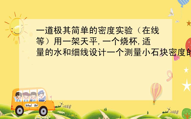 一道极其简单的密度实验（在线等）用一架天平,一个烧杯,适量的水和细线设计一个测量小石块密度的实验,写出步骤以及密度的表达试.