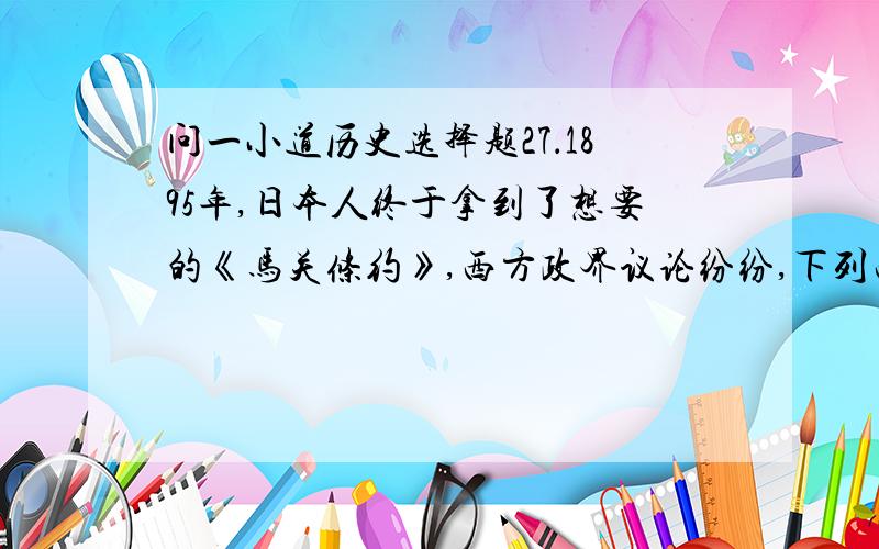 问一小道历史选择题27．1895年,日本人终于拿到了想要的《马关条约》,西方政界议论纷纷,下列西方政界的议论符合史实的有：①美国：中国,你的一个孩子走了 ②英国：我们终于可以获得减