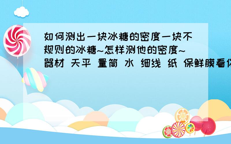 如何测出一块冰糖的密度一块不规则的冰糖~怎样测他的密度~器材 天平 量筒 水 细线 纸 保鲜膜看你们的回答``就是要先知道保鲜膜的体积才行啊`~我懂了```