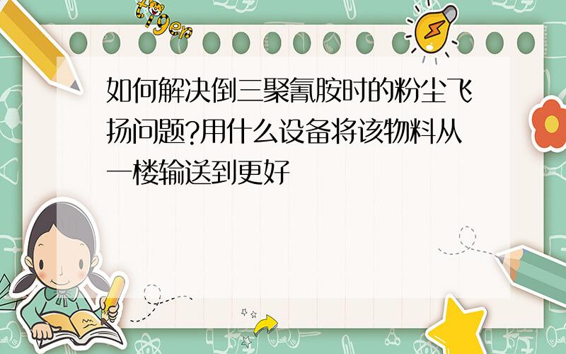 如何解决倒三聚氰胺时的粉尘飞扬问题?用什么设备将该物料从一楼输送到更好