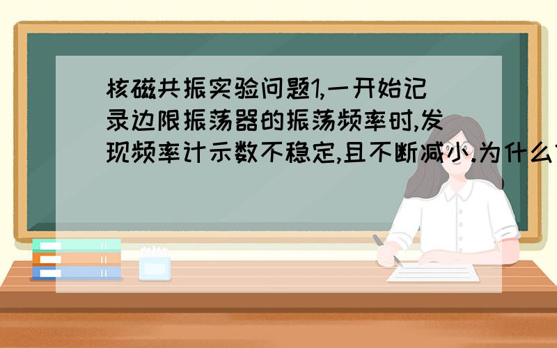 核磁共振实验问题1,一开始记录边限振荡器的振荡频率时,发现频率计示数不稳定,且不断减小.为什么?2,为什么要用调场线圈来调制磁场?调场信号的大小与实验结果有什么关系?应如何选择调场