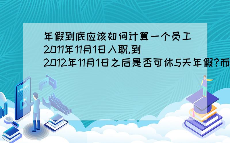 年假到底应该如何计算一个员工2011年11月1日入职,到2012年11月1日之后是否可休5天年假?而且此年假是否必须在当年的12/31之前休完呢?有的是说从1/1-12/31才能算满一年,而非按职工入职日期来算,