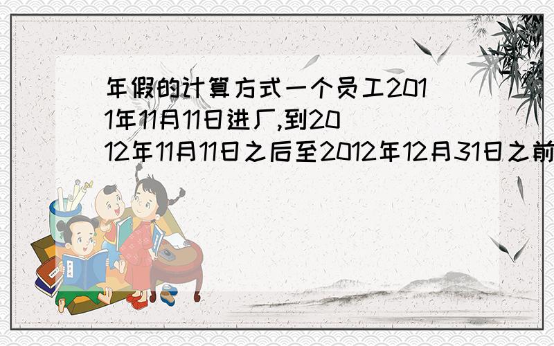 年假的计算方式一个员工2011年11月11日进厂,到2012年11月11日之后至2012年12月31日之前享有年休5天,但是2013年开始之后是必须到2013年的11月11日后才有年休,还是2013年1月份开始就已经有2013年的五