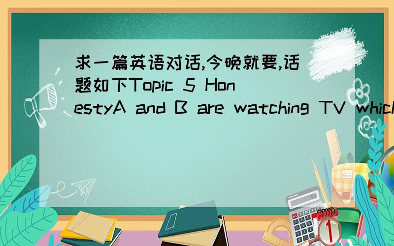 求一篇英语对话,今晚就要,话题如下Topic 5 HonestyA and B are watching TV which relates such a story:In his car a taxi driver found a suitcase with a million yuan in it,and tried his best to look for the owner.A and B then discuss whether