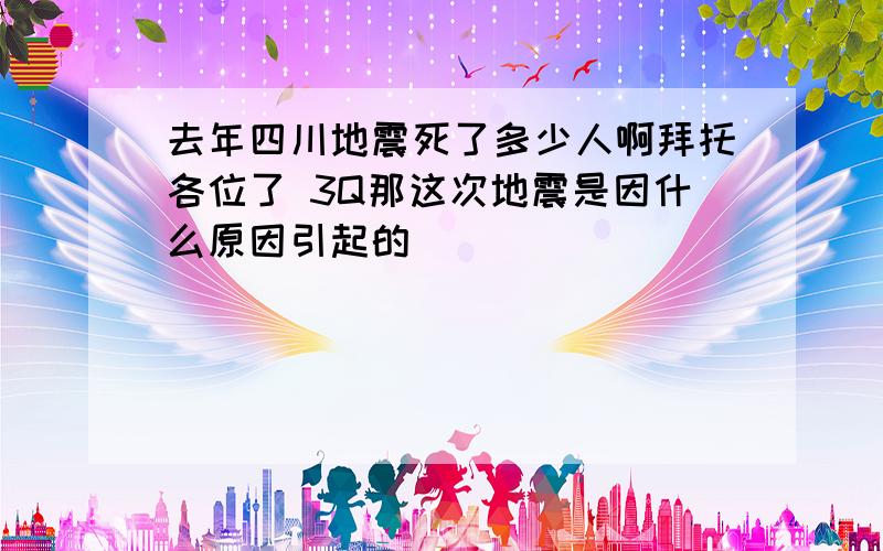 去年四川地震死了多少人啊拜托各位了 3Q那这次地震是因什么原因引起的