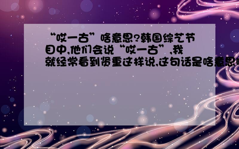 “哎一古”啥意思?韩国综艺节目中,他们会说“哎一古”,我就经常看到贤重这样说,这句话是啥意思啊?想表达什么情绪啊?