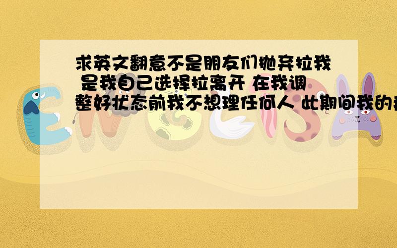 求英文翻意不是朋友们抛弃拉我 是我自己选择拉离开 在我调整好状态前我不想理任何人 此期间我的痛苦 大不是朋友们抛弃拉我 是我自己选择拉离开 在我调整好状态前我不想理任何人 此期