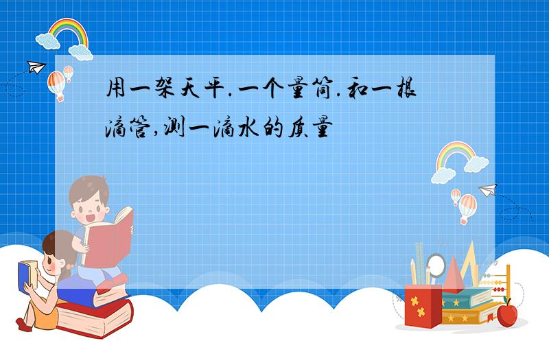 用一架天平.一个量筒.和一根滴管,测一滴水的质量