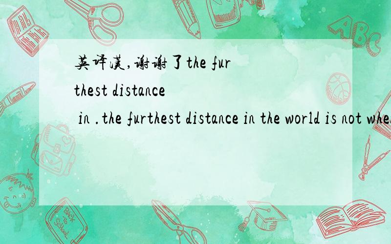 英译汉,谢谢了the furthest distance in .the furthest distance in the world is not when i stand in front of you.yet you can not see my love.but when undoubtly knowing the love from both yet can not be together,