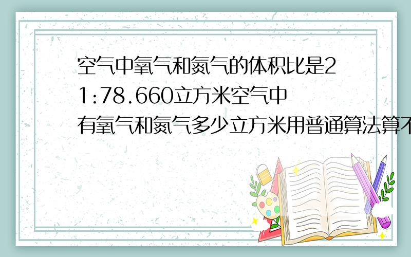 空气中氧气和氮气的体积比是21:78.660立方米空气中有氧气和氮气多少立方米用普通算法算不要化分数的方法。用算术方法