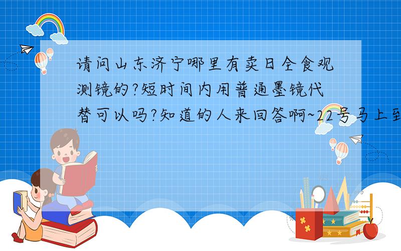 请问山东济宁哪里有卖日全食观测镜的?短时间内用普通墨镜代替可以吗?知道的人来回答啊~22号马上到了这种专用观测镜哪里有卖啊