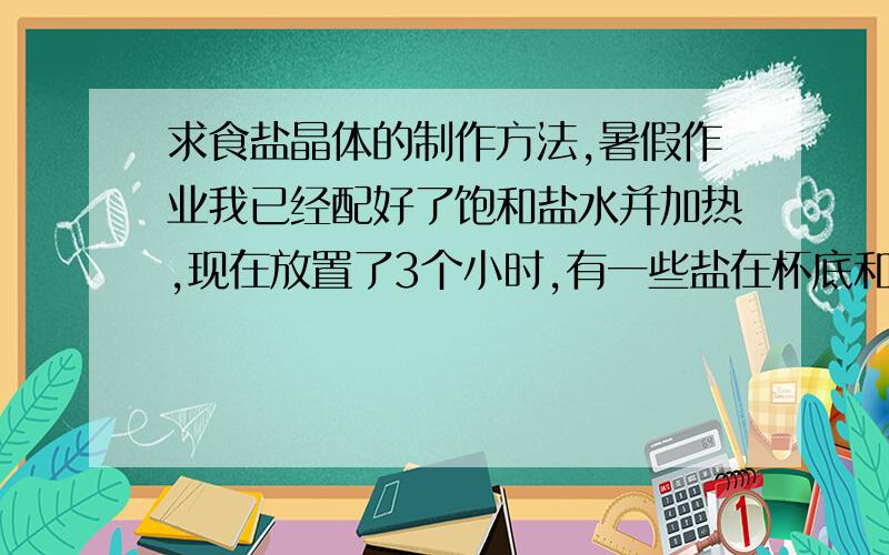 求食盐晶体的制作方法,暑假作业我已经配好了饱和盐水并加热,现在放置了3个小时,有一些盐在杯底和杯壁,现在怎么办