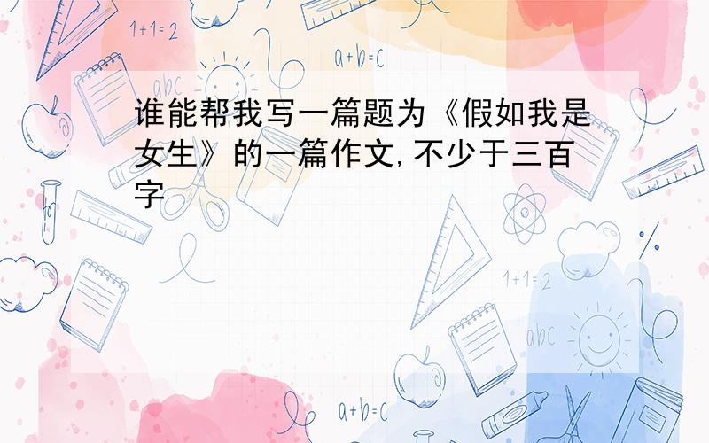 谁能帮我写一篇题为《假如我是女生》的一篇作文,不少于三百字