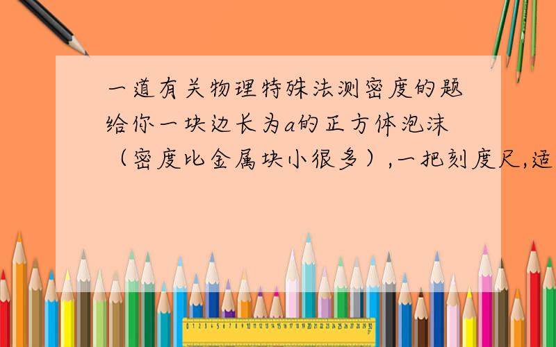 一道有关物理特殊法测密度的题给你一块边长为a的正方体泡沫（密度比金属块小很多）,一把刻度尺,适量的水.请设计一个能测量金属块密度大小的装置.简要说明测量原理,写出最后显示金属