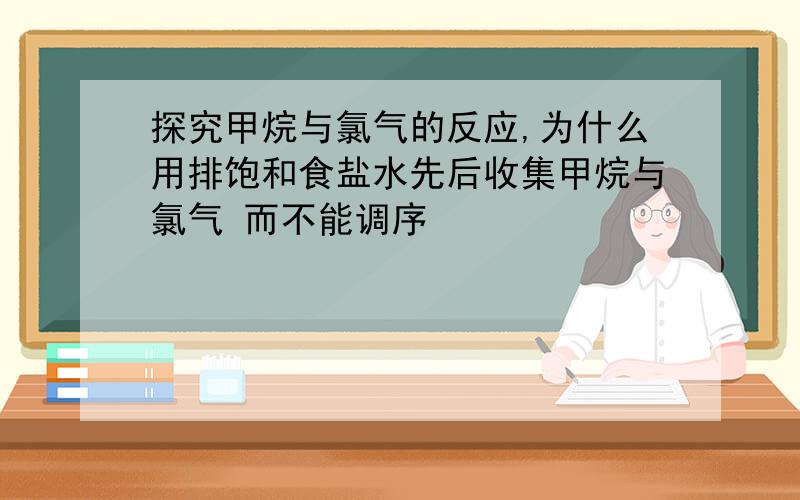 探究甲烷与氯气的反应,为什么用排饱和食盐水先后收集甲烷与氯气 而不能调序