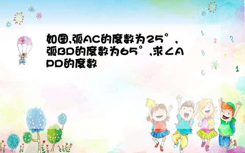 如图,弧AC的度数为25°,弧BD的度数为65°,求∠APD的度数