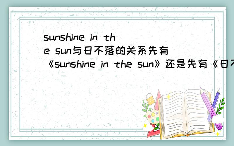 sunshine in the sun与日不落的关系先有《sunshine in the sun》还是先有《日不落》怎么说的都有 给个准确答复 最好有出处我希望是英语翻唱的中文版RnGacee 是我错了