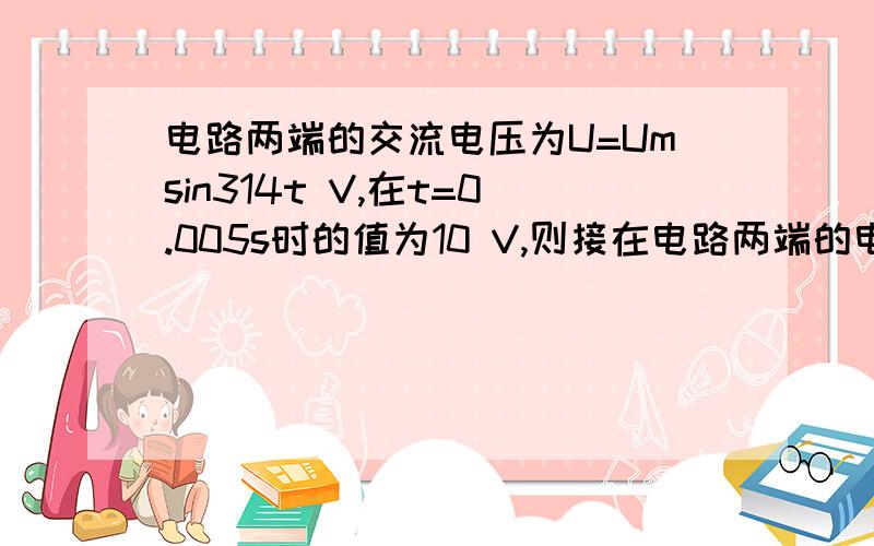 电路两端的交流电压为U=Umsin314t V,在t=0.005s时的值为10 V,则接在电路两端的电压表读数为A.10 V B.5V C.1.414V D.7.07V(看了简单的参考答案后,怎样求出Um,什么“有效值”,“瞬时值”,“最大值”,我完