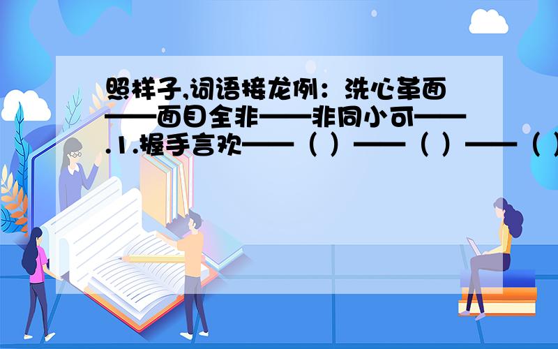 照样子,词语接龙例：洗心革面——面目全非——非同小可——.1.握手言欢——（ ）——（ ）——（ ）——（ ）2.人一己百——（ ）——（ )——（ ）——（ ）