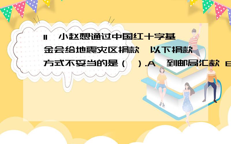 11、小赵想通过中国红十字基金会给地震灾区捐款,以下捐款方式不妥当的是（ ）.A、到邮局汇款 B、通过短