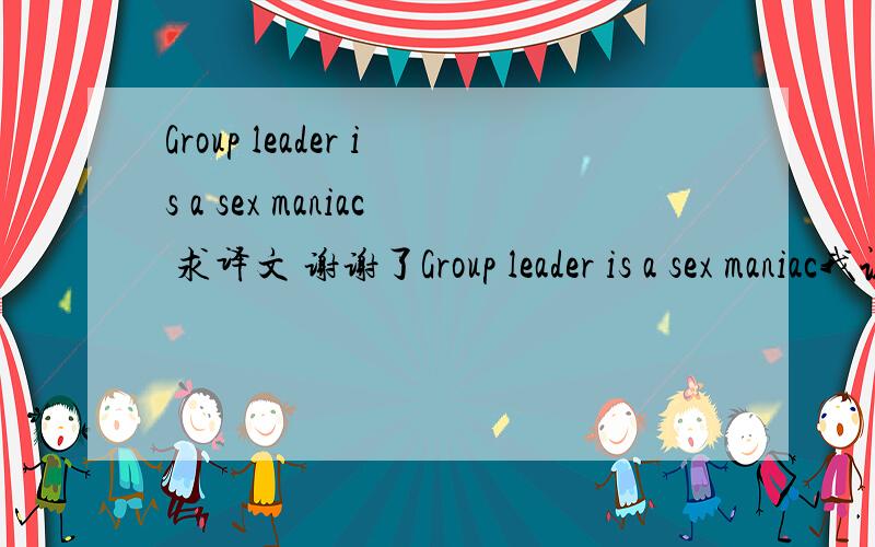 Group leader is a sex maniac 求译文 谢谢了Group leader is a sex maniac我认得其中的一两个单词但拼不起来好心人帮帮啊谢谢了