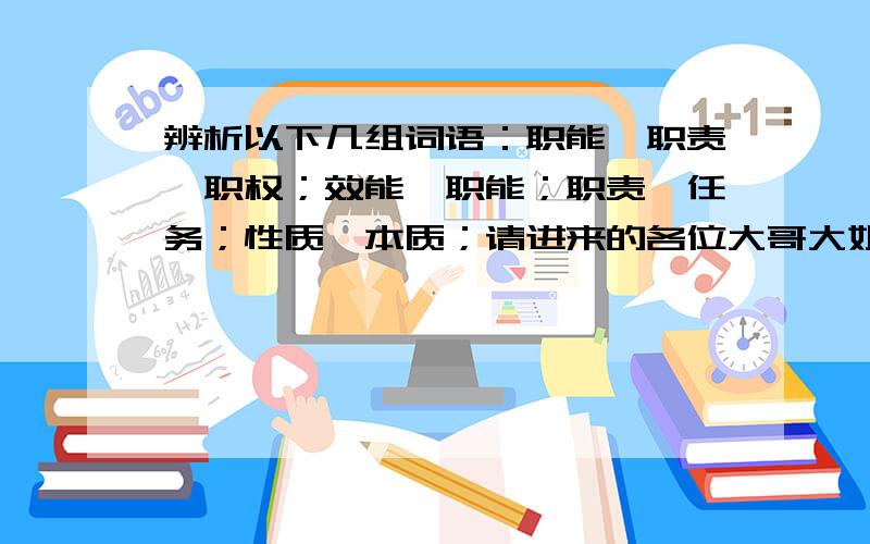 辨析以下几组词语：职能,职责,职权；效能,职能；职责,任务；性质,本质；请进来的各位大哥大姐具体说说这些词语互相之间的区别好吗小弟才疏学浅,极盼详尽.