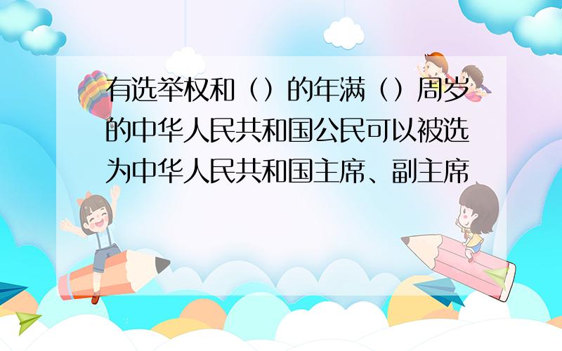 有选举权和（）的年满（）周岁的中华人民共和国公民可以被选为中华人民共和国主席、副主席