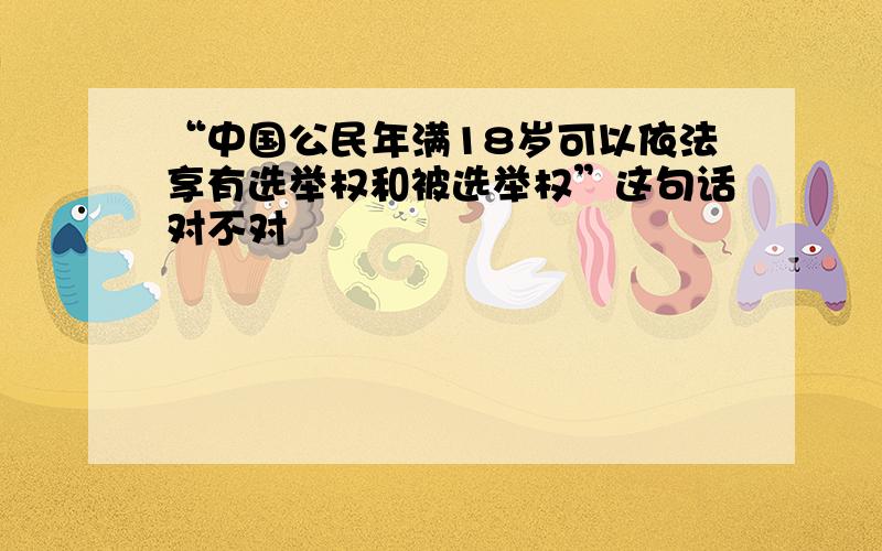 “中国公民年满18岁可以依法享有选举权和被选举权”这句话对不对