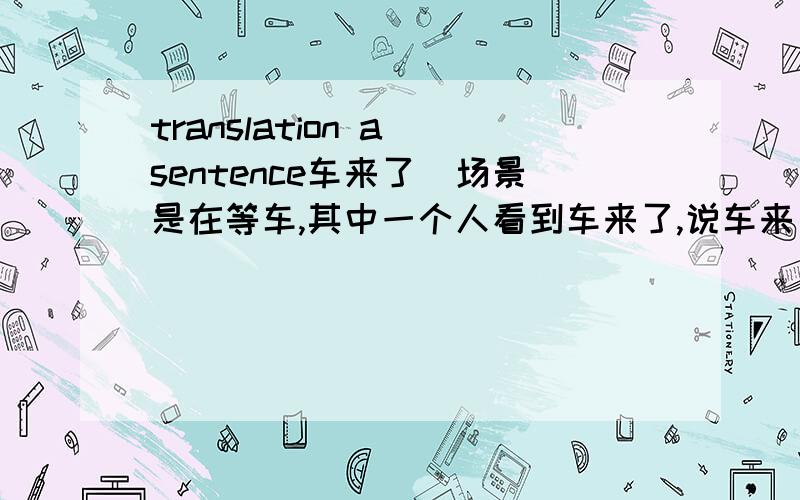 translation a sentence车来了（场景是在等车,其中一个人看到车来了,说车来了,怎么说）还有一句我自己是这样说的不知道对不对?This pair shoes is suit unisex.(估计肯定有错了,首先is 对不?象这样的情