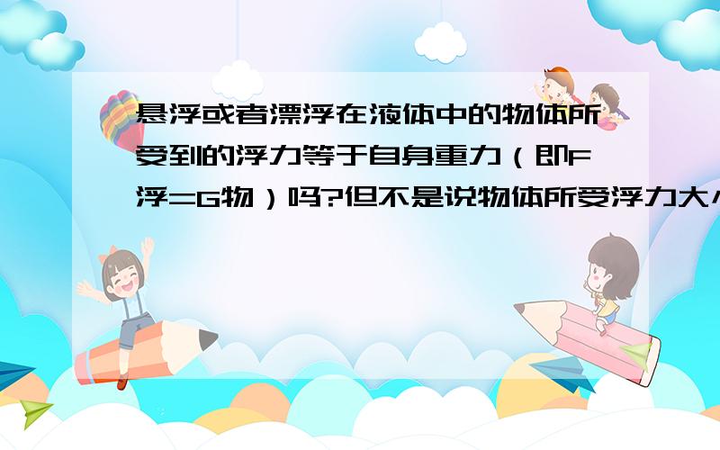 悬浮或者漂浮在液体中的物体所受到的浮力等于自身重力（即F浮=G物）吗?但不是说物体所受浮力大小等于该物体所排开的液体所受到重力的大小、那么悬浮与漂浮的物体所排开的液体重力不