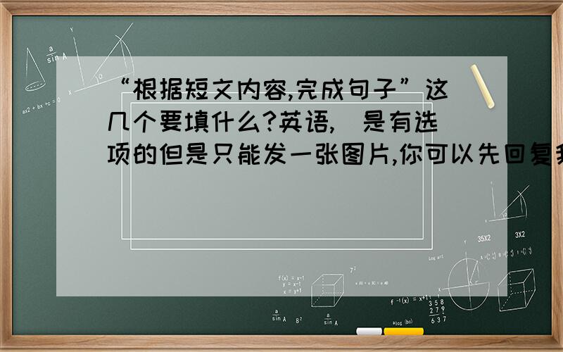 “根据短文内容,完成句子”这几个要填什么?英语,(是有选项的但是只能发一张图片,你可以先回复我,我再把选项给你发过去,我真的是读不懂,