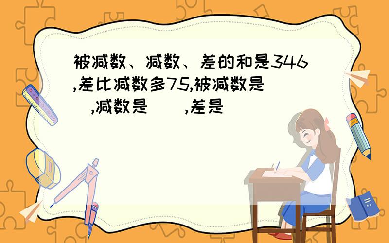 被减数、减数、差的和是346,差比减数多75,被减数是（）,减数是（）,差是（）