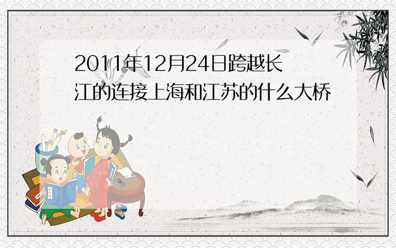 2011年12月24日跨越长江的连接上海和江苏的什么大桥