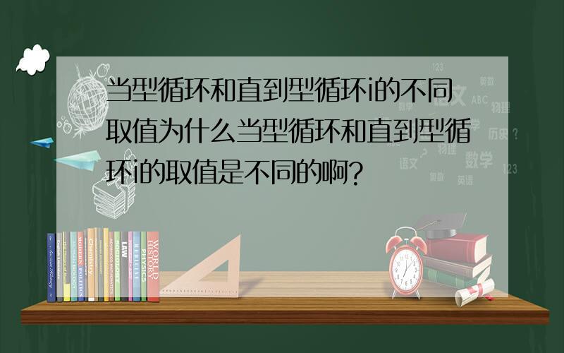 当型循环和直到型循环i的不同取值为什么当型循环和直到型循环i的取值是不同的啊?