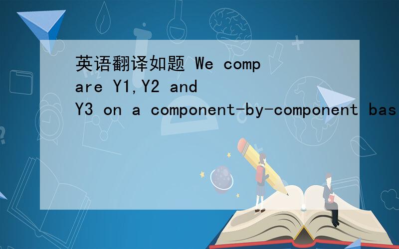 英语翻译如题 We compare Y1,Y2 and Y3 on a component-by-component basis