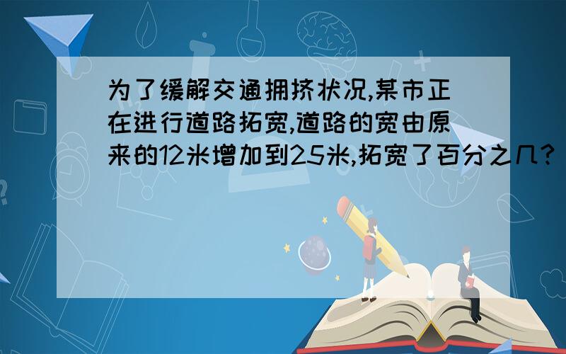 为了缓解交通拥挤状况,某市正在进行道路拓宽,道路的宽由原来的12米增加到25米,拓宽了百分之几?