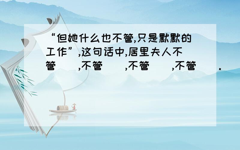 “但她什么也不管,只是默默的工作”,这句话中,居里夫人不管(),不管(),不管(),不管().