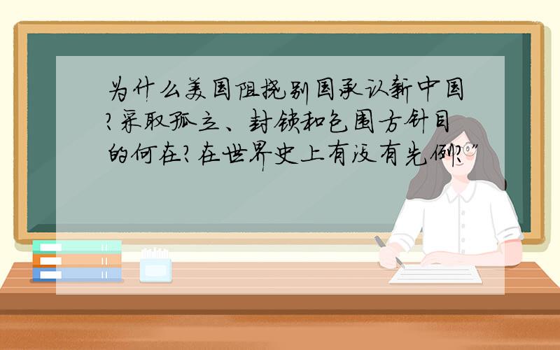 为什么美国阻挠别国承认新中国?采取孤立、封锁和包围方针目的何在?在世界史上有没有先例?”