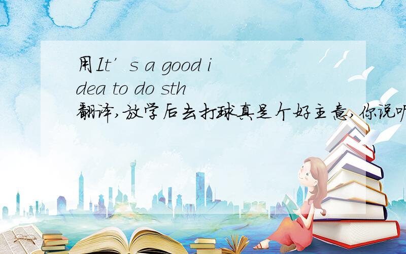 用It’s a good idea to do sth 翻译,放学后去打球真是个好主意,你说呢?每天在家里大声朗读是个好主意.