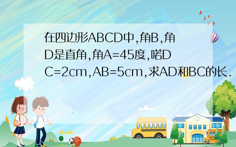 在四边形ABCD中,角B,角D是直角,角A=45度,喏DC=2cm,AB=5cm,求AD和BC的长.