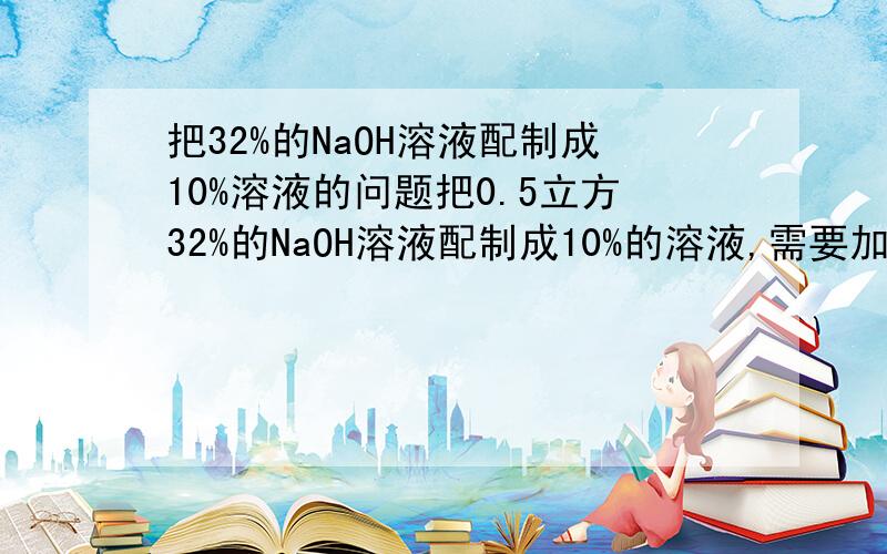 把32%的NaOH溶液配制成10%溶液的问题把0.5立方32%的NaOH溶液配制成10%的溶液,需要加入多少立方的水?32%的NaOH溶液的密度按1.334 g/cm3 计算.请告诉我答案,若能把公式也列出来,我再加20分.公式不好