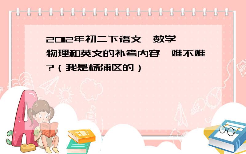 2012年初二下语文、数学、物理和英文的补考内容,难不难?（我是杨浦区的）