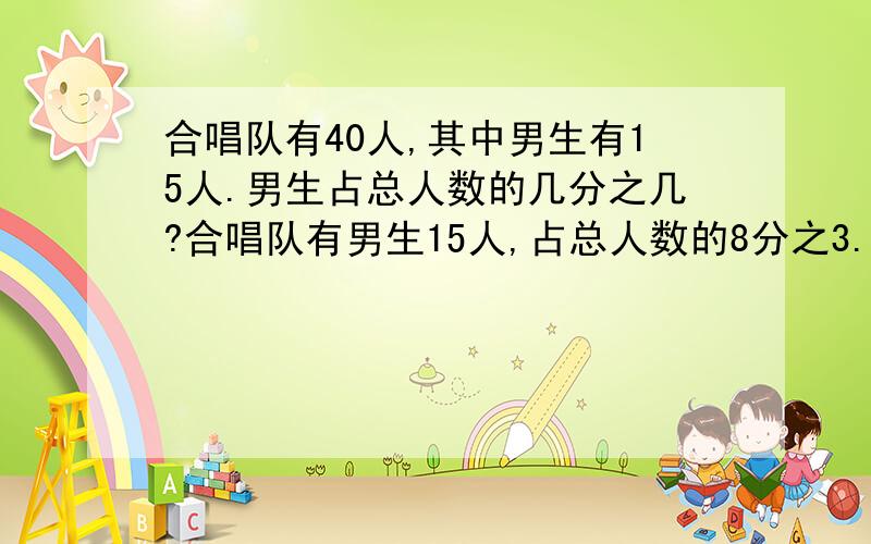 合唱队有40人,其中男生有15人.男生占总人数的几分之几?合唱队有男生15人,占总人数的8分之3.合唱队一共有多少人?合唱队有40人,其中男生总8分之3.合唱队有男生多少人?