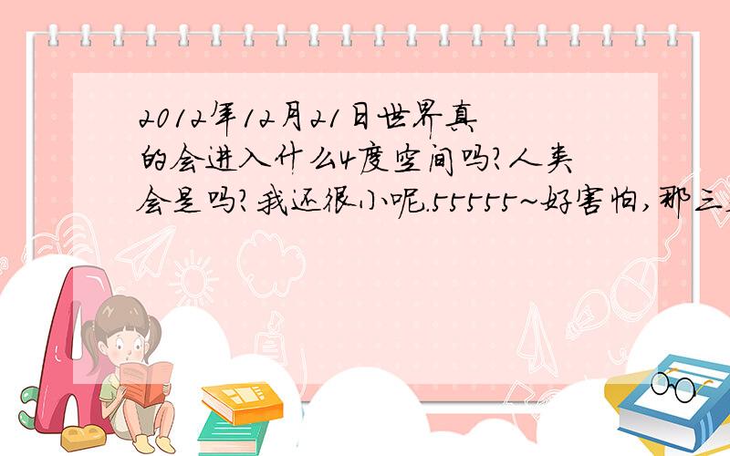 2012年12月21日世界真的会进入什么4度空间吗?人类会是吗?我还很小呢.55555~好害怕,那三天的黑暗!