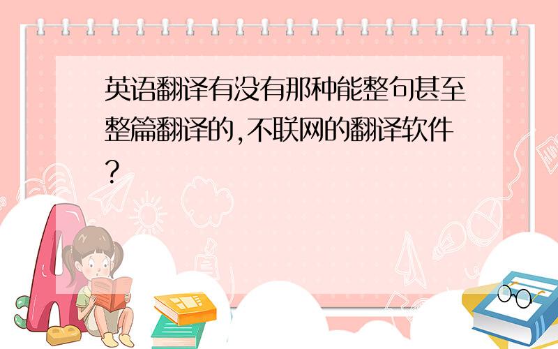 英语翻译有没有那种能整句甚至整篇翻译的,不联网的翻译软件?