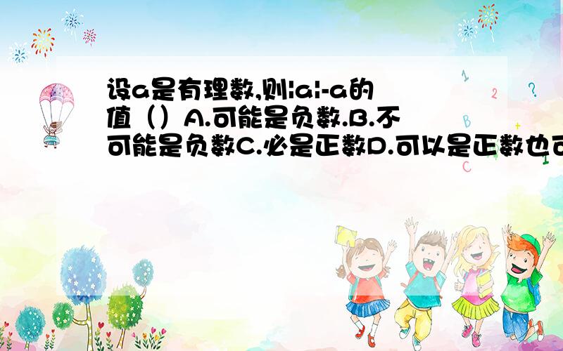 设a是有理数,则|a|-a的值（）A.可能是负数.B.不可能是负数C.必是正数D.可以是正数也可以是负数